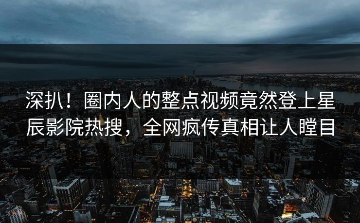 深扒！圈内人的整点视频竟然登上星辰影院热搜，全网疯传真相让人瞠目