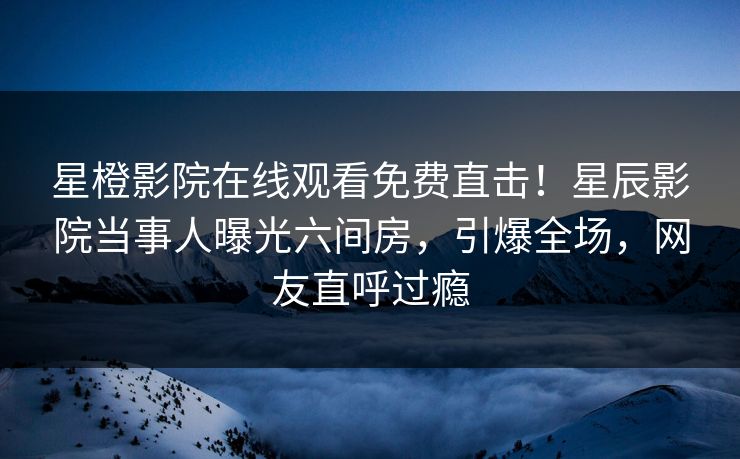 星橙影院在线观看免费直击！星辰影院当事人曝光六间房，引爆全场，网友直呼过瘾