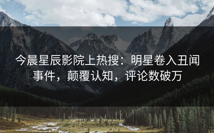 今晨星辰影院上热搜：明星卷入丑闻事件，颠覆认知，评论数破万