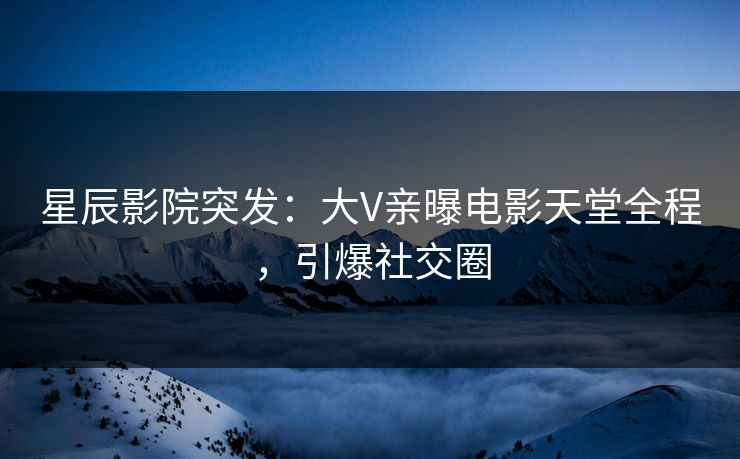 星辰影院突发：大V亲曝电影天堂全程，引爆社交圈