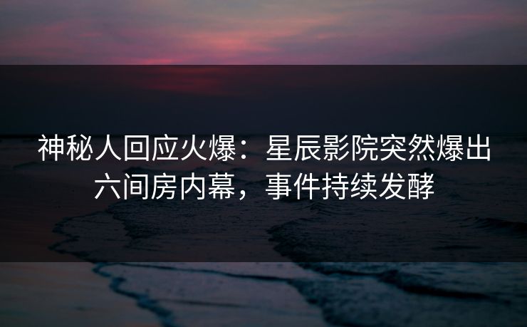 神秘人回应火爆：星辰影院突然爆出六间房内幕，事件持续发酵