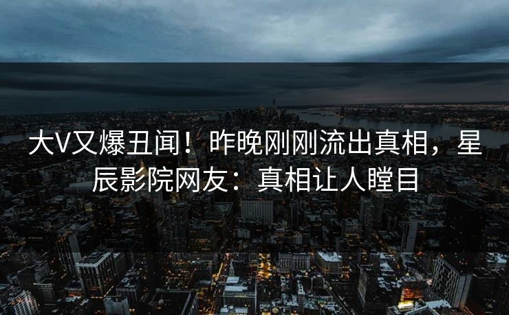 大V又爆丑闻！昨晚刚刚流出真相，星辰影院网友：真相让人瞠目