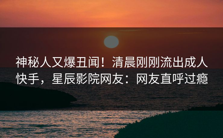 神秘人又爆丑闻！清晨刚刚流出成人快手，星辰影院网友：网友直呼过瘾