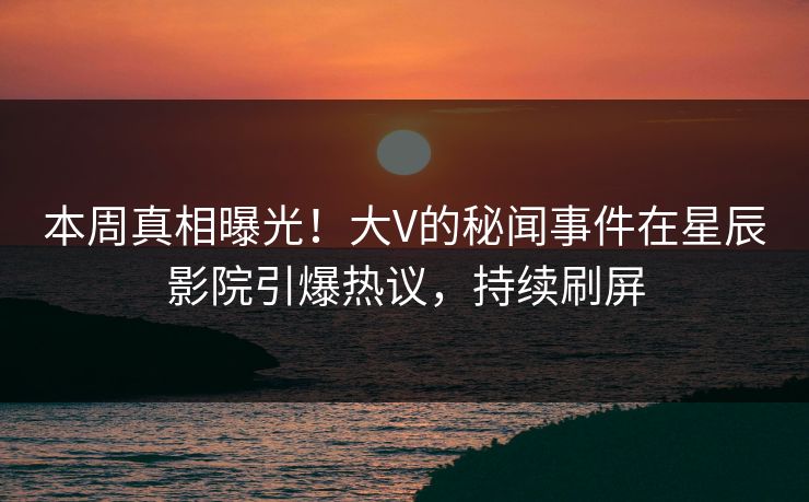本周真相曝光！大V的秘闻事件在星辰影院引爆热议，持续刷屏