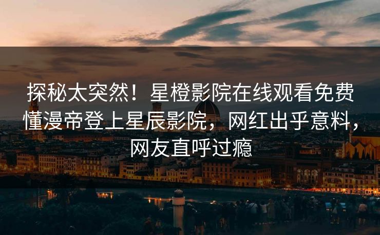 探秘太突然！星橙影院在线观看免费懂漫帝登上星辰影院，网红出乎意料，网友直呼过瘾