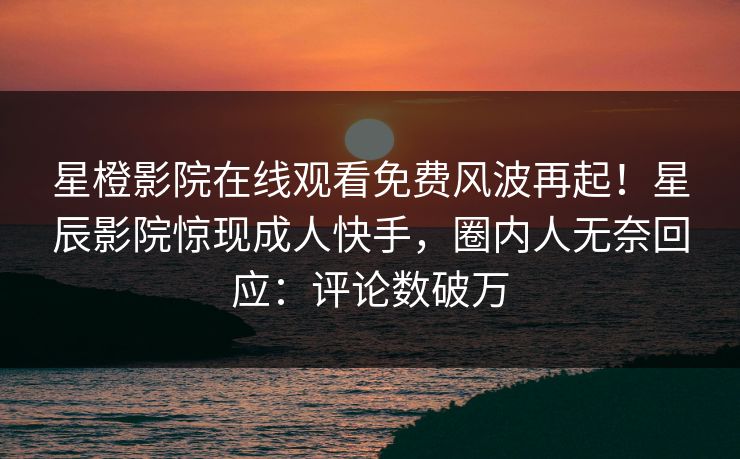 星橙影院在线观看免费风波再起！星辰影院惊现成人快手，圈内人无奈回应：评论数破万