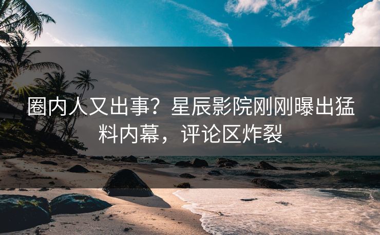 圈内人又出事？星辰影院刚刚曝出猛料内幕，评论区炸裂