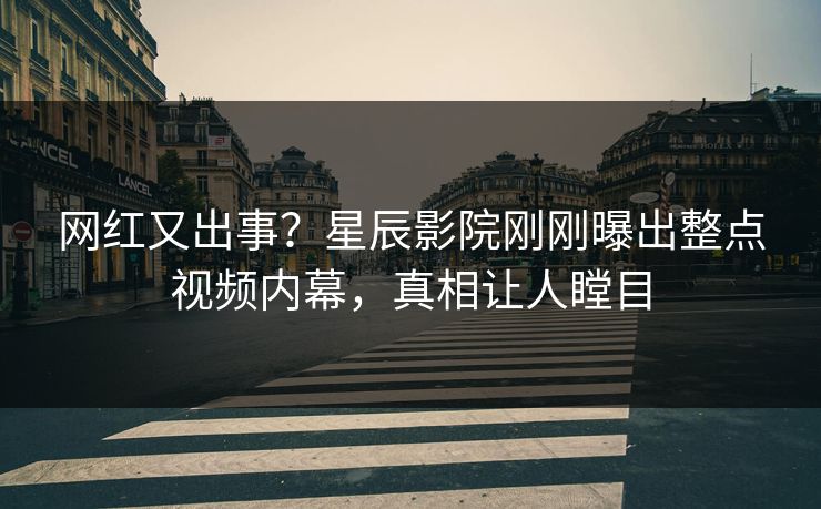 网红又出事？星辰影院刚刚曝出整点视频内幕，真相让人瞠目