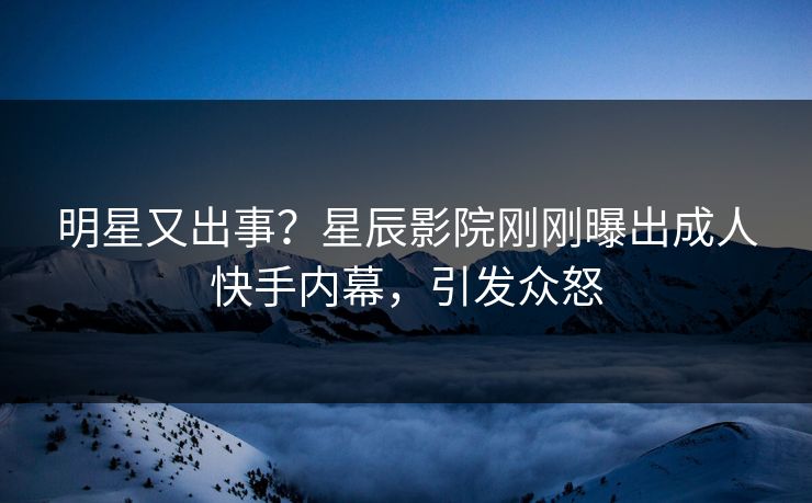 明星又出事？星辰影院刚刚曝出成人快手内幕，引发众怒