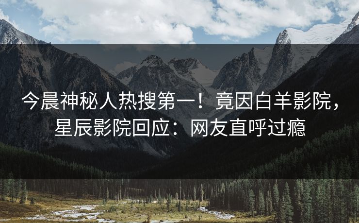 今晨神秘人热搜第一！竟因白羊影院，星辰影院回应：网友直呼过瘾