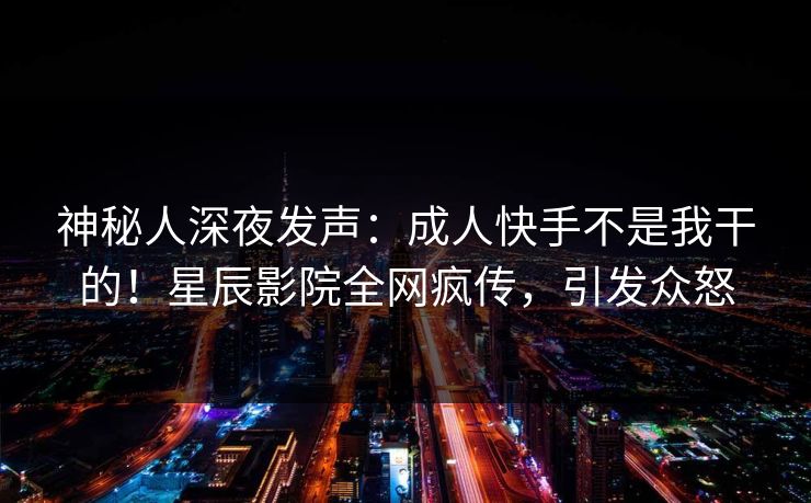 神秘人深夜发声：成人快手不是我干的！星辰影院全网疯传，引发众怒
