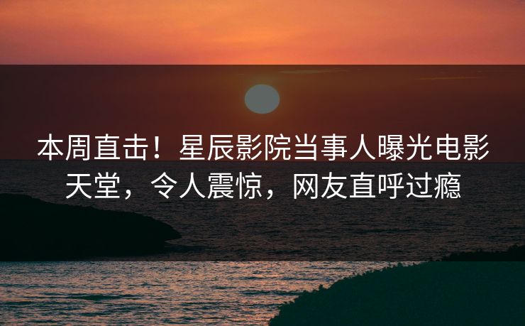 本周直击！星辰影院当事人曝光电影天堂，令人震惊，网友直呼过瘾