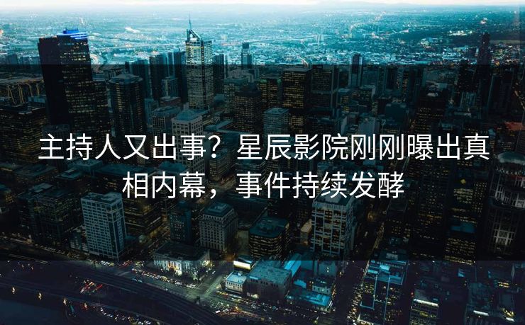 主持人又出事？星辰影院刚刚曝出真相内幕，事件持续发酵