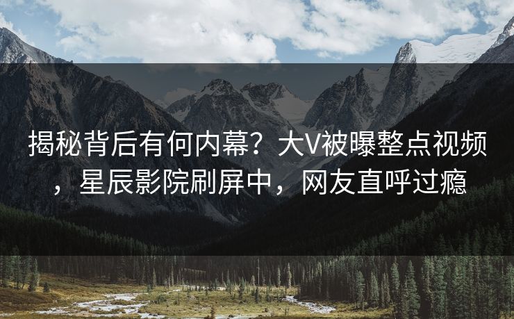 揭秘背后有何内幕？大V被曝整点视频，星辰影院刷屏中，网友直呼过瘾