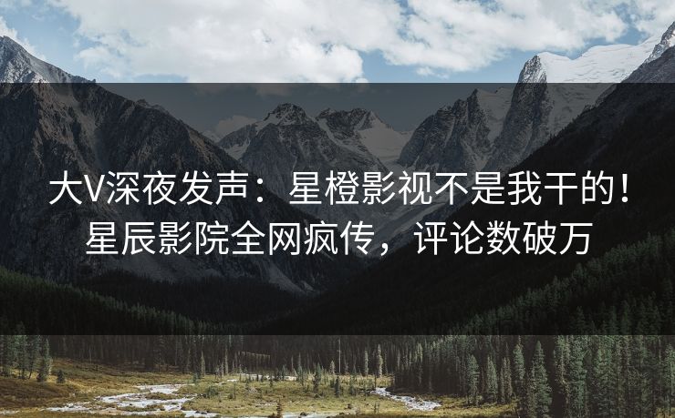大V深夜发声：星橙影视不是我干的！星辰影院全网疯传，评论数破万