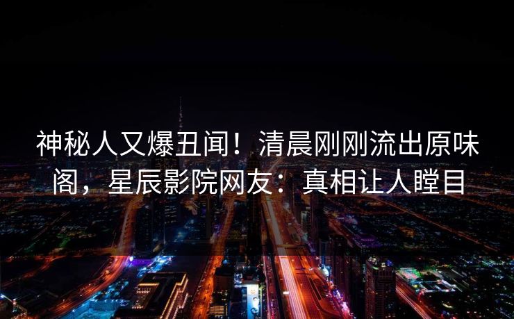 神秘人又爆丑闻！清晨刚刚流出原味阁，星辰影院网友：真相让人瞠目