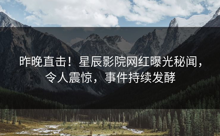 昨晚直击！星辰影院网红曝光秘闻，令人震惊，事件持续发酵