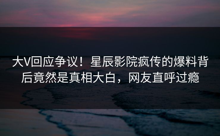 大V回应争议！星辰影院疯传的爆料背后竟然是真相大白，网友直呼过瘾