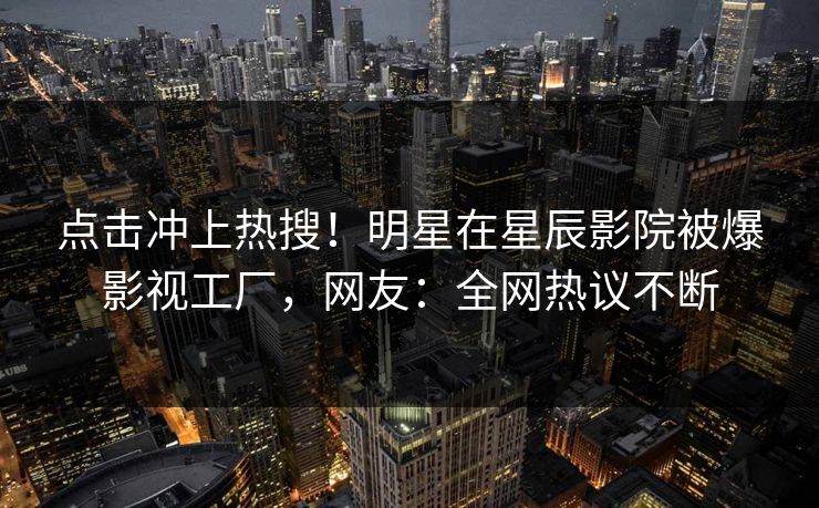 点击冲上热搜！明星在星辰影院被爆影视工厂，网友：全网热议不断