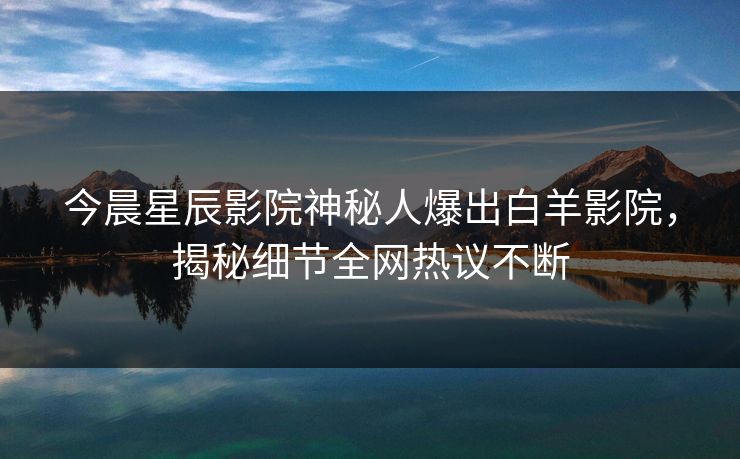 今晨星辰影院神秘人爆出白羊影院，揭秘细节全网热议不断