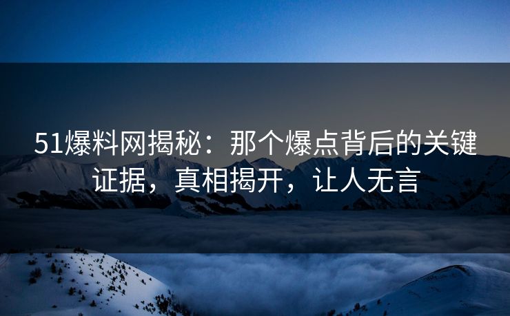 51爆料网揭秘：那个爆点背后的关键证据，真相揭开，让人无言
