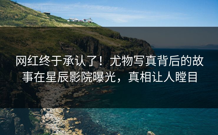 网红终于承认了！尤物写真背后的故事在星辰影院曝光，真相让人瞠目