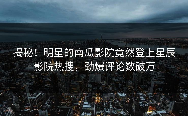 揭秘！明星的南瓜影院竟然登上星辰影院热搜，劲爆评论数破万