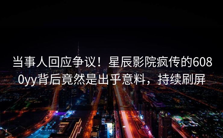 当事人回应争议！星辰影院疯传的6080yy背后竟然是出乎意料，持续刷屏