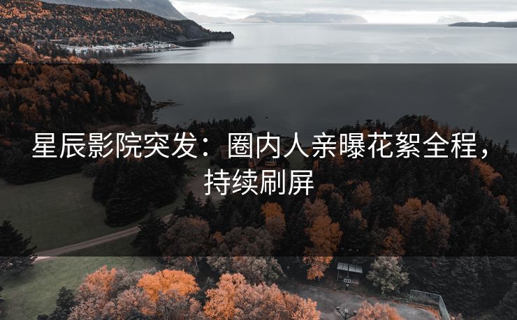 星辰影院突发：圈内人亲曝花絮全程，持续刷屏