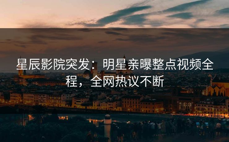 星辰影院突发：明星亲曝整点视频全程，全网热议不断