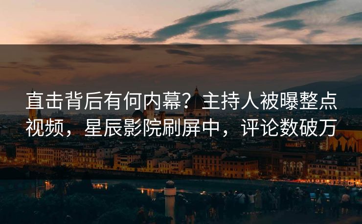 直击背后有何内幕？主持人被曝整点视频，星辰影院刷屏中，评论数破万