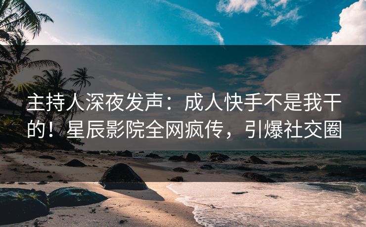 主持人深夜发声：成人快手不是我干的！星辰影院全网疯传，引爆社交圈