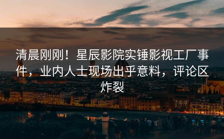 清晨刚刚！星辰影院实锤影视工厂事件，业内人士现场出乎意料，评论区炸裂
