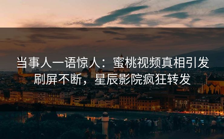 当事人一语惊人：蜜桃视频真相引发刷屏不断，星辰影院疯狂转发