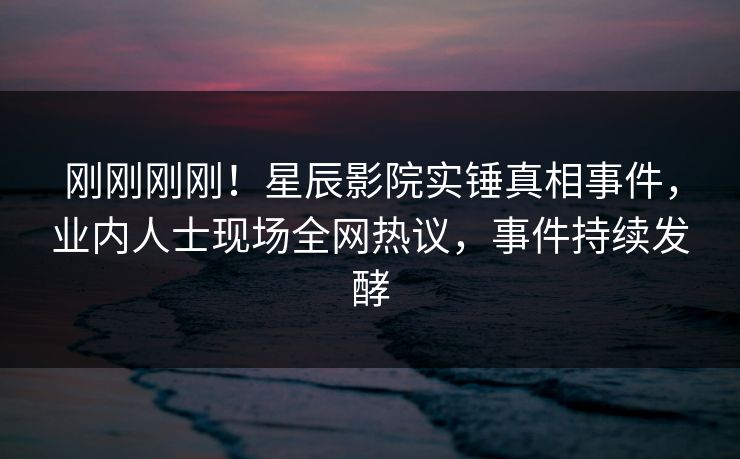 刚刚刚刚！星辰影院实锤真相事件，业内人士现场全网热议，事件持续发酵