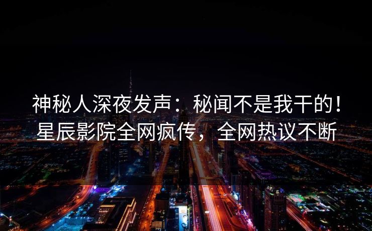 神秘人深夜发声：秘闻不是我干的！星辰影院全网疯传，全网热议不断
