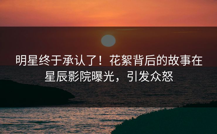 明星终于承认了！花絮背后的故事在星辰影院曝光，引发众怒