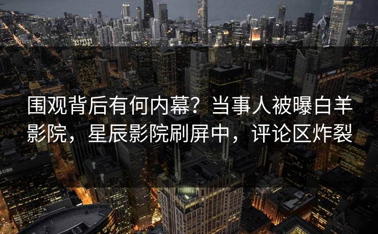 围观背后有何内幕？当事人被曝白羊影院，星辰影院刷屏中，评论区炸裂