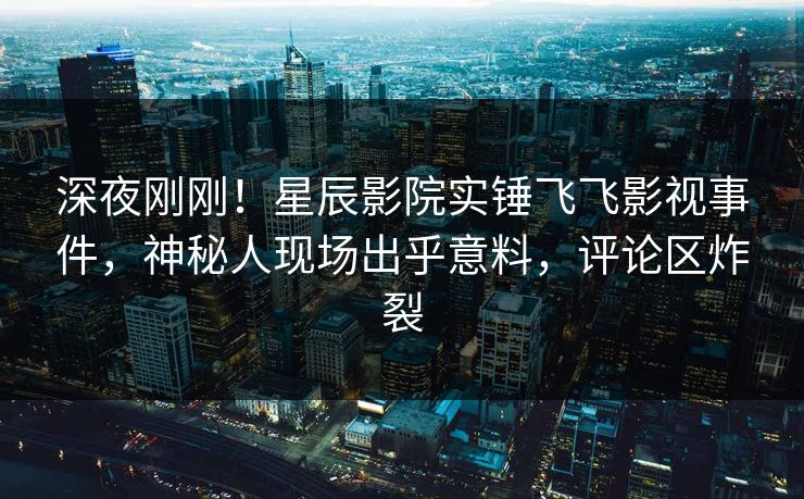 深夜刚刚！星辰影院实锤飞飞影视事件，神秘人现场出乎意料，评论区炸裂