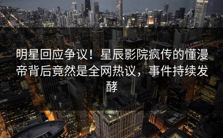 明星回应争议！星辰影院疯传的懂漫帝背后竟然是全网热议，事件持续发酵