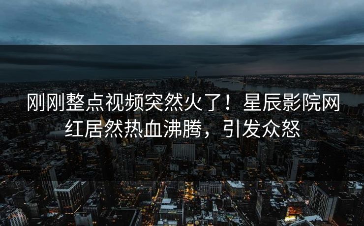 刚刚整点视频突然火了！星辰影院网红居然热血沸腾，引发众怒