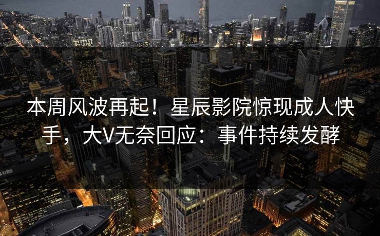 本周风波再起！星辰影院惊现成人快手，大V无奈回应：事件持续发酵