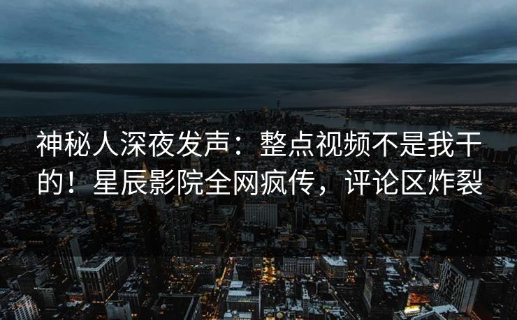 神秘人深夜发声：整点视频不是我干的！星辰影院全网疯传，评论区炸裂