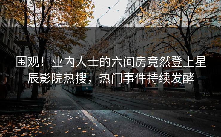 围观！业内人士的六间房竟然登上星辰影院热搜，热门事件持续发酵