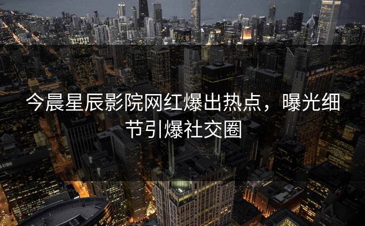 今晨星辰影院网红爆出热点，曝光细节引爆社交圈