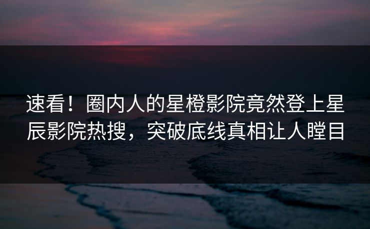 速看！圈内人的星橙影院竟然登上星辰影院热搜，突破底线真相让人瞠目