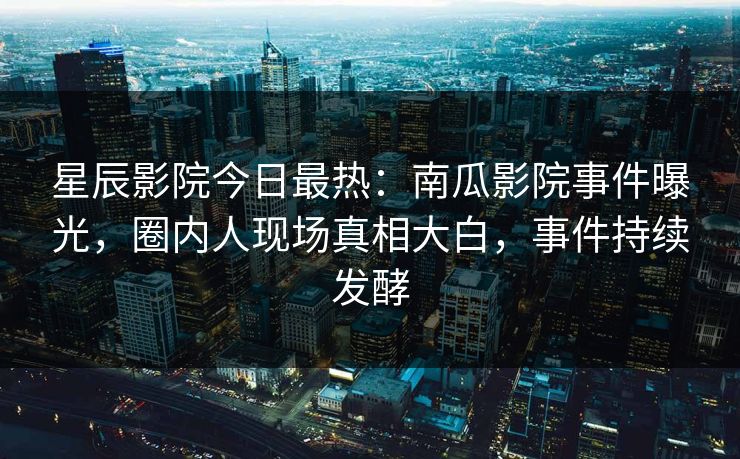 星辰影院今日最热：南瓜影院事件曝光，圈内人现场真相大白，事件持续发酵