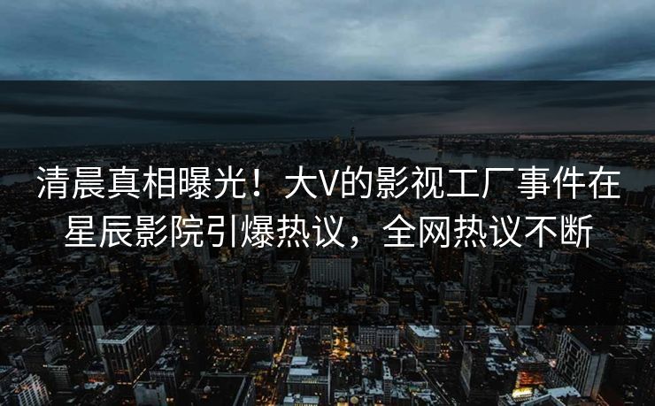 清晨真相曝光！大V的影视工厂事件在星辰影院引爆热议，全网热议不断