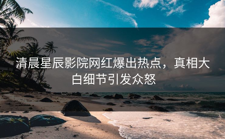清晨星辰影院网红爆出热点，真相大白细节引发众怒