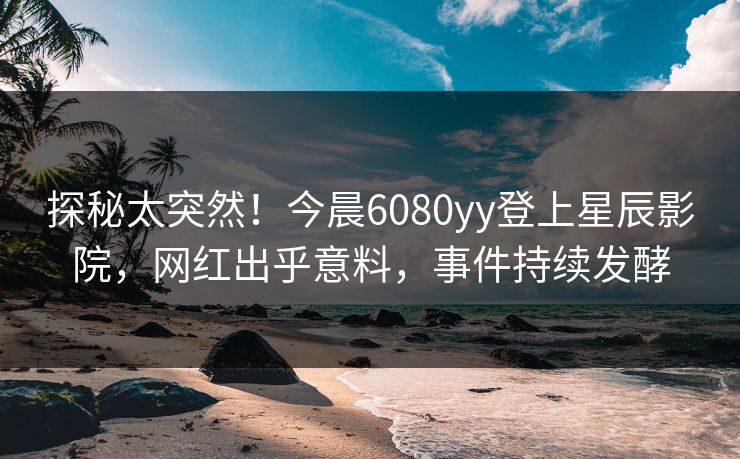探秘太突然！今晨6080yy登上星辰影院，网红出乎意料，事件持续发酵